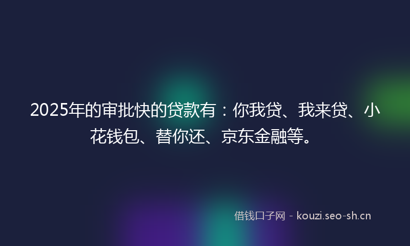 2025年的审批快的贷款有：你我贷、我来贷、小花钱包、替你还、京东金融等。