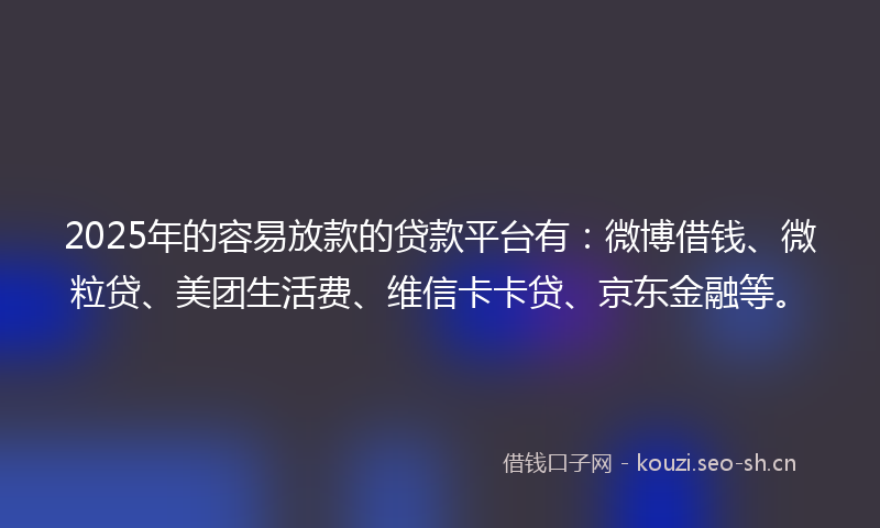 2025年的容易放款的贷款平台有：微博借钱、微粒贷、美团生活费、维信卡卡贷、京东金融等。
