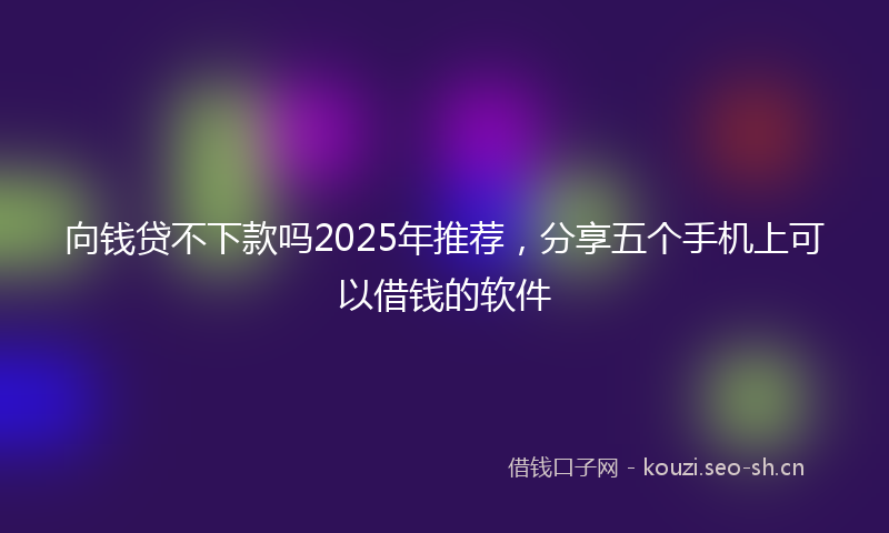 向钱贷不下款吗2025年推荐，分享五个手机上可以借钱的软件