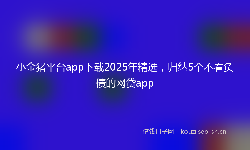 小金猪平台app下载2025年精选,归纳5个不看负债的网贷app