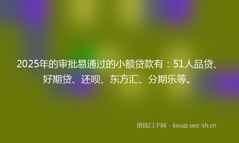 2025年的审批易通过的小额贷款有：51人品贷、好期贷、还呗、东方汇、分期乐等。