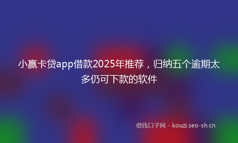 小赢卡贷app借款2025年推荐，归纳五个逾期太多仍可下款的软件