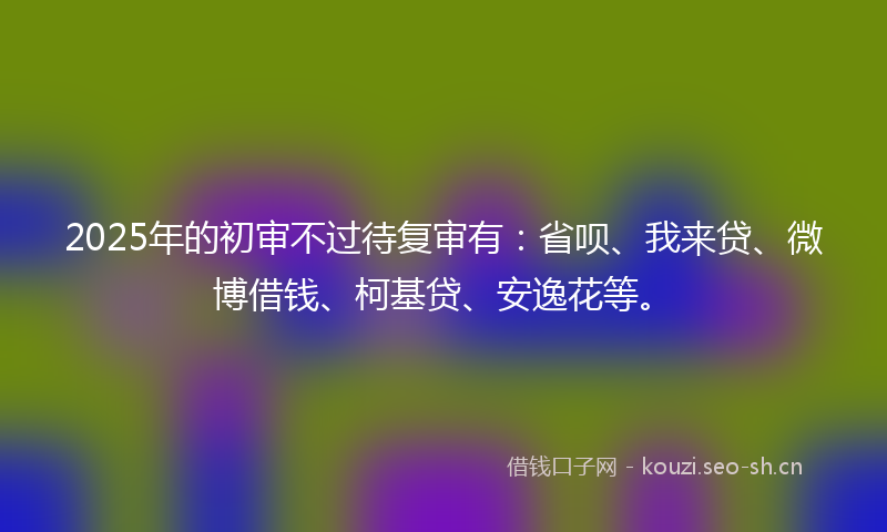 2025年的初审不过待复审有：省呗、我来贷、微博借钱、柯基贷、安逸花等。