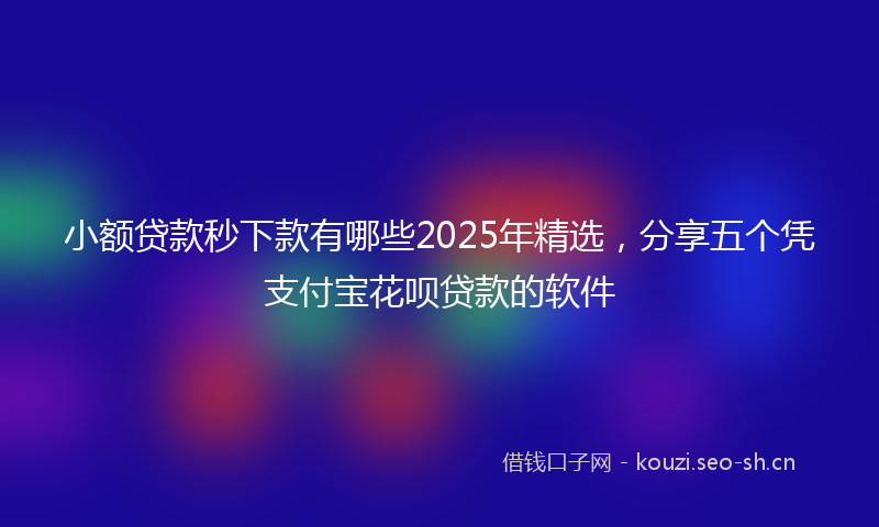 小额贷款秒下款有哪些2025年精选，分享五个凭支付宝花呗贷款的软件