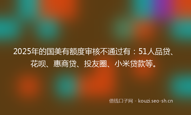 2025年的国美有额度审核不通过有：51人品贷、花呗、惠商贷、投友圈、小米贷款等。