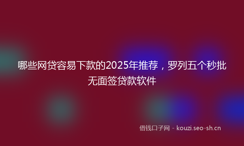 哪些网贷容易下款的2025年推荐,罗列五个秒批无面签贷款软件