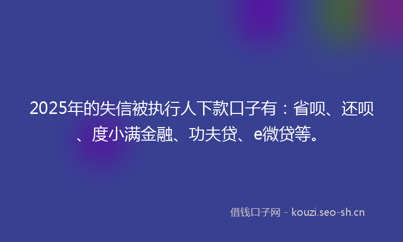 2025年的失信被执行人下款口子有：省呗、还呗、度小满金融、功夫贷、e微贷等。
