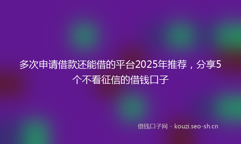 多次申请借款还能借的平台2025年推荐，分享5个不看征信的借钱口子