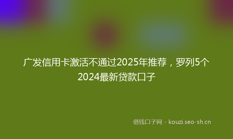 广发信用卡激活不通过2025年推荐，罗列5个2024最新贷款口子