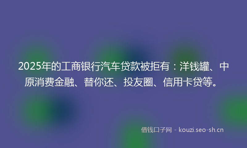2025年的工商银行汽车贷款被拒有：洋钱罐、中原消费金融、替你还、投友圈、信用卡贷等。