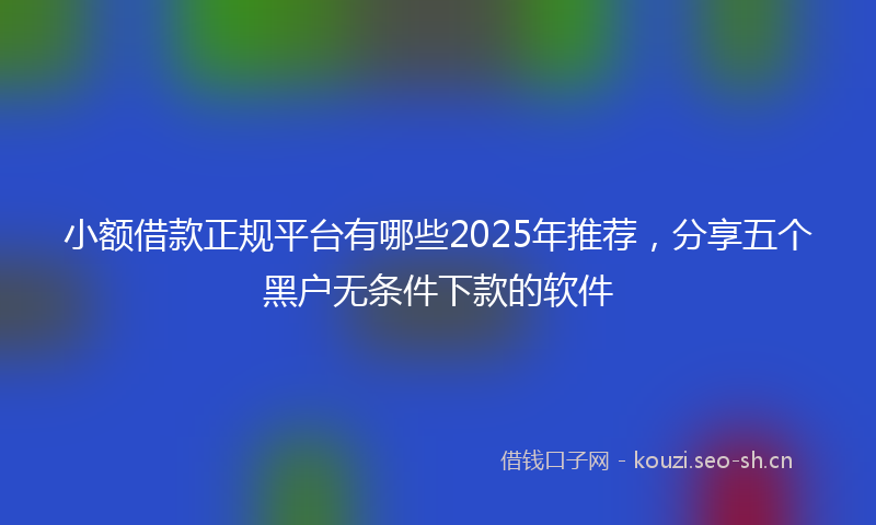小额借款正规平台有哪些2025年推荐，分享五个黑户无条件下款的软件