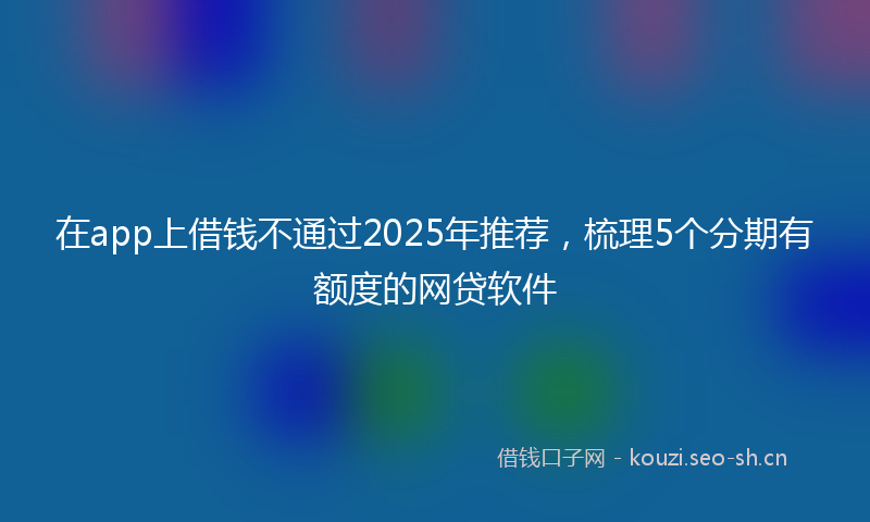 在app上借钱不通过2025年推荐，梳理5个分期有额度的网贷软件