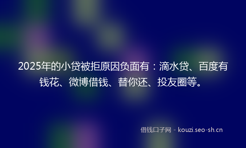 2025年的小贷被拒原因负面有：滴水贷、百度有钱花、微博借钱、替你还、投友圈等。