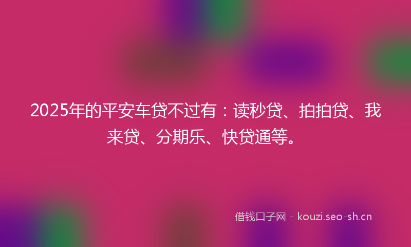 2025年的平安车贷不过有：读秒贷、拍拍贷、我来贷、分期乐、快贷通等。