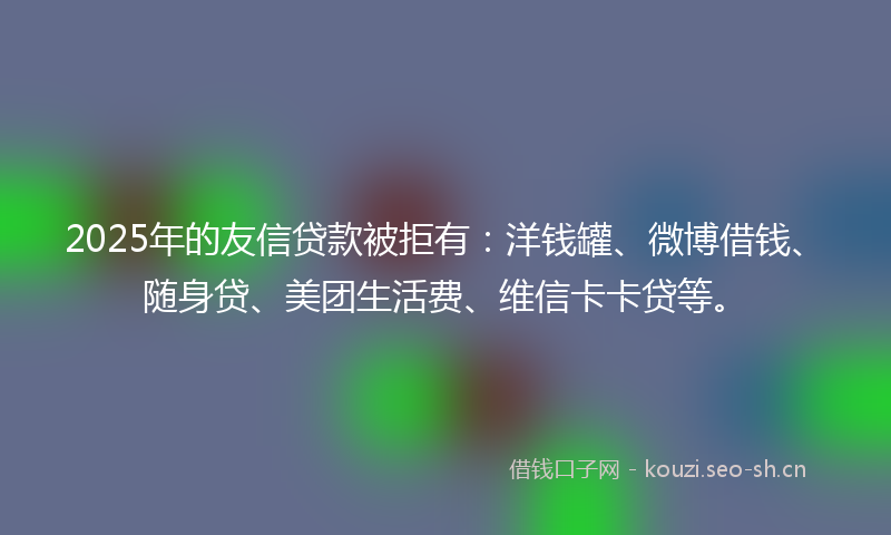 2025年的友信贷款被拒有：洋钱罐、微博借钱、随身贷、美团生活费、维信卡卡贷等。