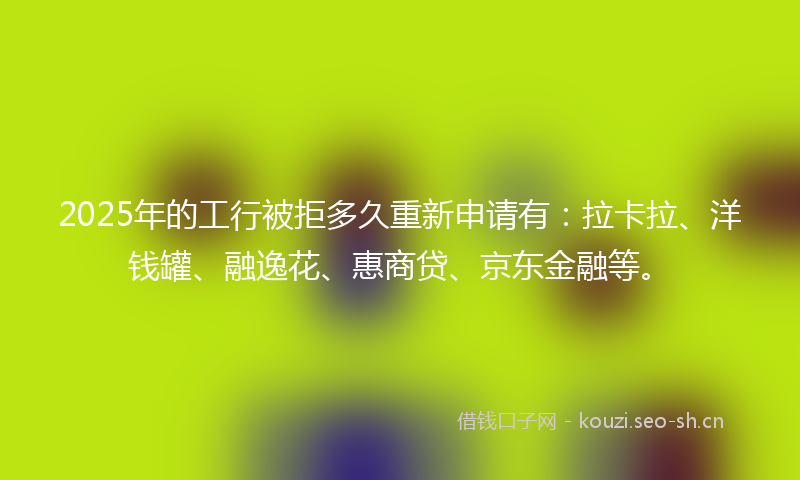2025年的工行被拒多久重新申请有：拉卡拉、洋钱罐、融逸花、惠商贷、京东金融等。
