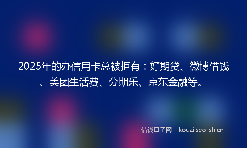 2025年的办信用卡总被拒有：好期贷、微博借钱、美团生活费、分期乐、京东金融等。