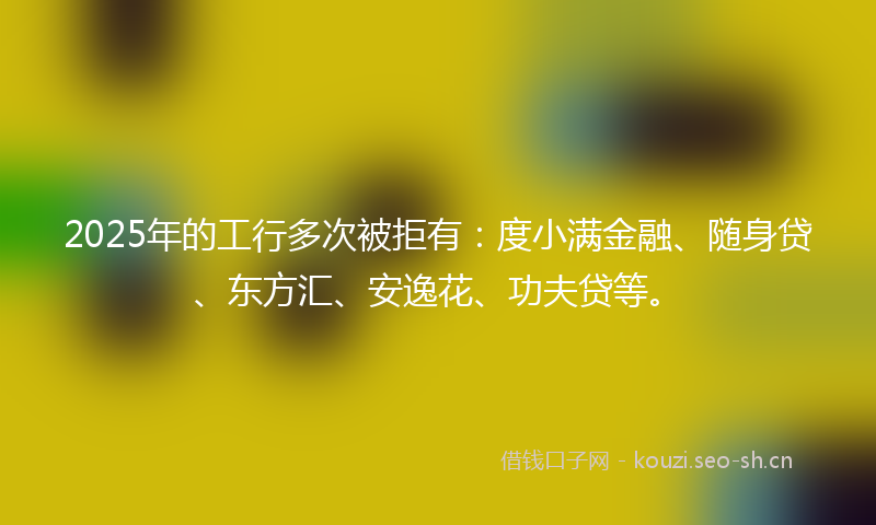 2025年的工行多次被拒有：度小满金融、随身贷、东方汇、安逸花、功夫贷等。