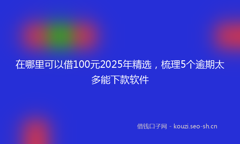 在哪里可以借100元2025年精选，梳理5个逾期太多能下款软件