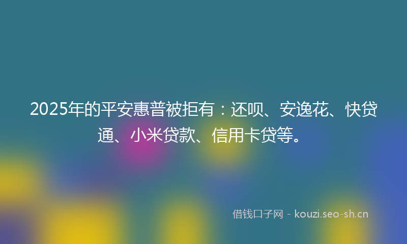2025年的平安惠普被拒有：还呗、安逸花、快贷通、小米贷款、信用卡贷等。