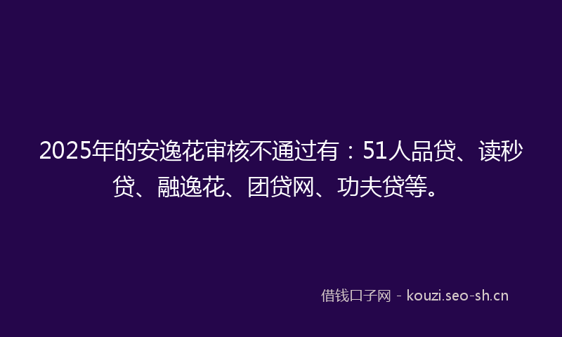 2025年的安逸花审核不通过有：51人品贷、读秒贷、融逸花、团贷网、功夫贷等。