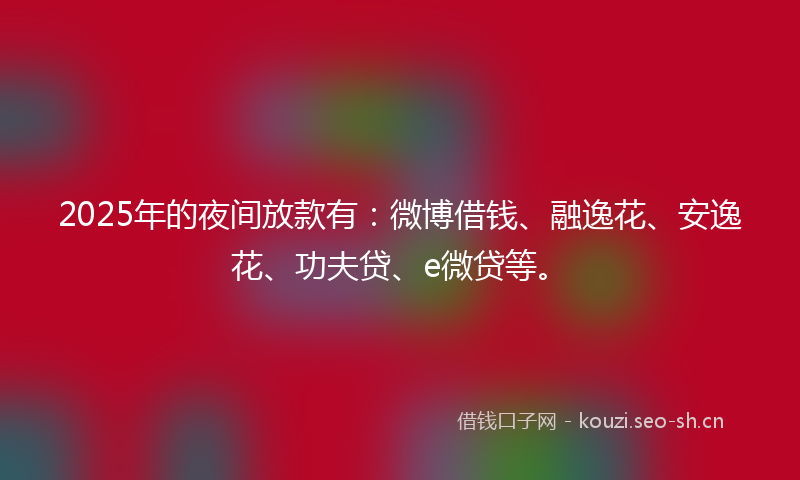 2025年的夜间放款有：微博借钱、融逸花、安逸花、功夫贷、e微贷等。