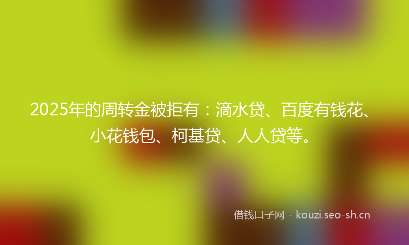 2025年的周转金被拒有：滴水贷、百度有钱花、小花钱包、柯基贷、人人贷等。