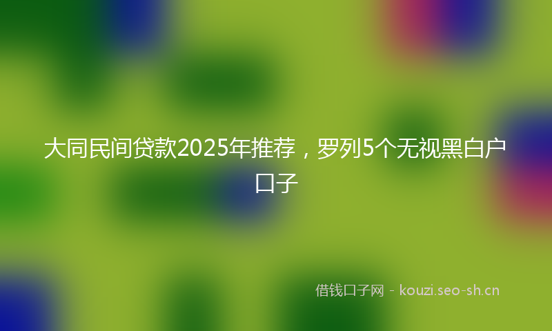 大同民间贷款2025年推荐，罗列5个无视黑白户口子