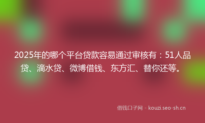 2025年的哪个平台贷款容易通过审核有:51人品贷、滴水贷、微博借钱、东方汇、替你还等。