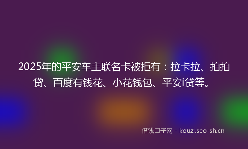 2025年的平安车主联名卡被拒有：拉卡拉、拍拍贷、百度有钱花、小花钱包、平安i贷等。