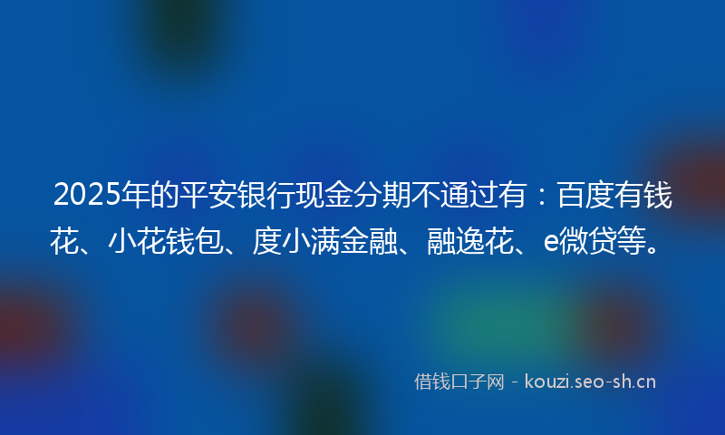 2025年的平安银行现金分期不通过有：百度有钱花、小花钱包、度小满金融、融逸花、e微贷等。