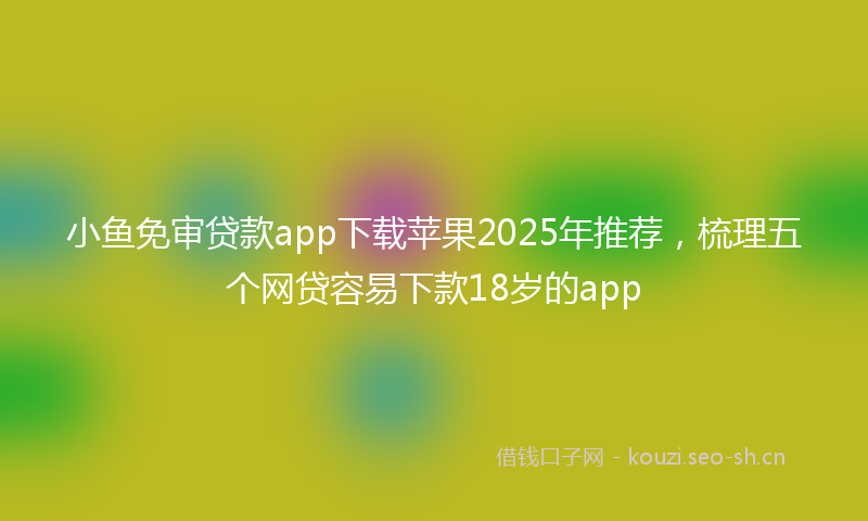 小鱼免审贷款app下载苹果2025年推荐，梳理五个网贷容易下款18岁的app