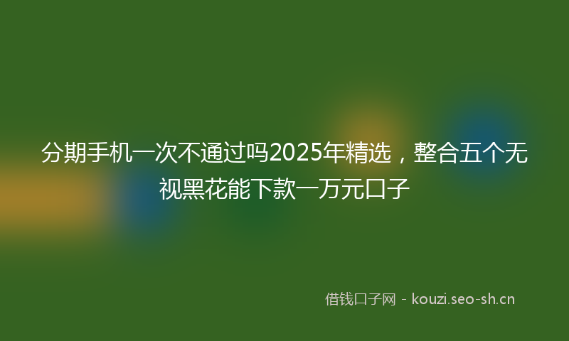 分期手机一次不通过吗2025年精选，整合五个无视黑花能下款一万元口子