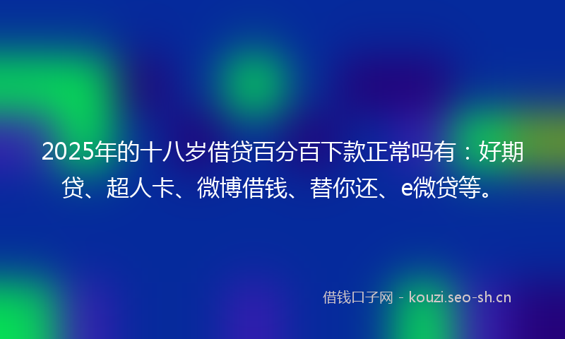 2025年的十八岁借贷百分百下款正常吗有：好期贷、超人卡、微博借钱、替你还、e微贷等。