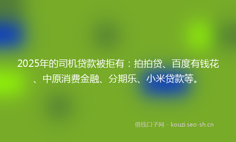 2025年的司机贷款被拒有：拍拍贷、百度有钱花、中原消费金融、分期乐、小米贷款等。