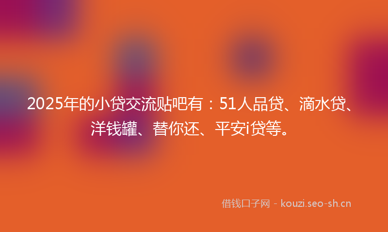 2025年的小贷交流贴吧有：51人品贷、滴水贷、洋钱罐、替你还、平安i贷等。