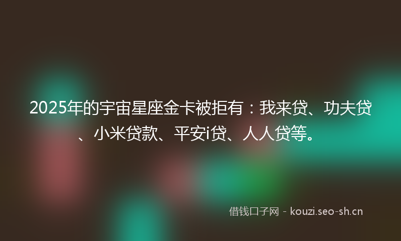 2025年的宇宙星座金卡被拒有:我来贷、功夫贷、小米贷款、平安i贷、人人贷等。