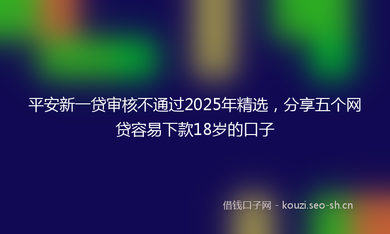 平安新一贷审核不通过2025年精选，分享五个网贷容易下款18岁的口子