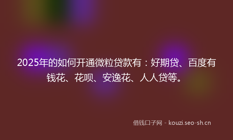 2025年的如何开通微粒贷款有：好期贷、百度有钱花、花呗、安逸花、人人贷等。