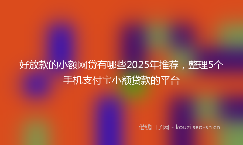 好放款的小额网贷有哪些2025年推荐,整理5个手机支付宝小额贷款的平台