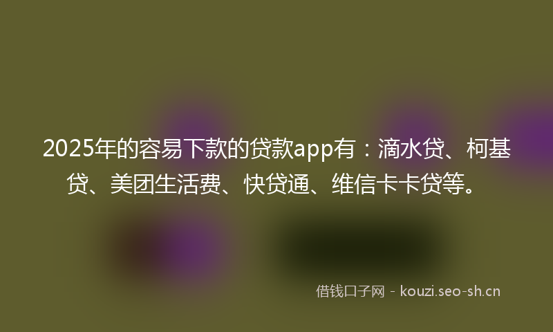 2025年的容易下款的贷款app有：滴水贷、柯基贷、美团生活费、快贷通、维信卡卡贷等。