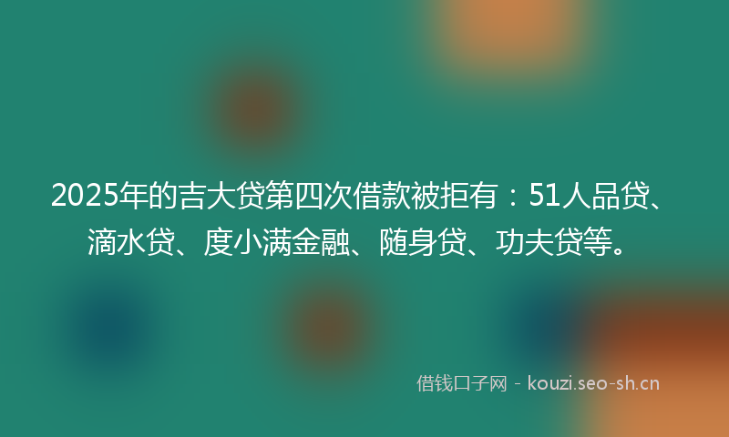 2025年的吉大贷第四次借款被拒有：51人品贷、滴水贷、度小满金融、随身贷、功夫贷等。