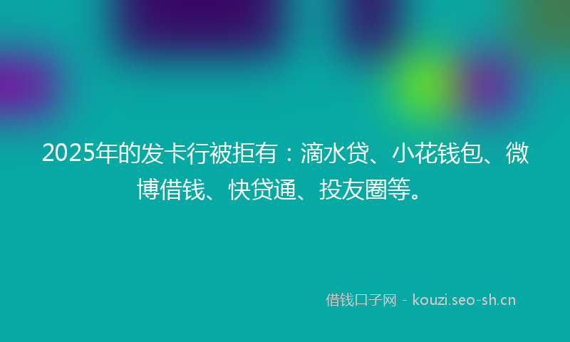 2025年的发卡行被拒有:滴水贷、小花钱包、微博借钱、快贷通、投友圈等。