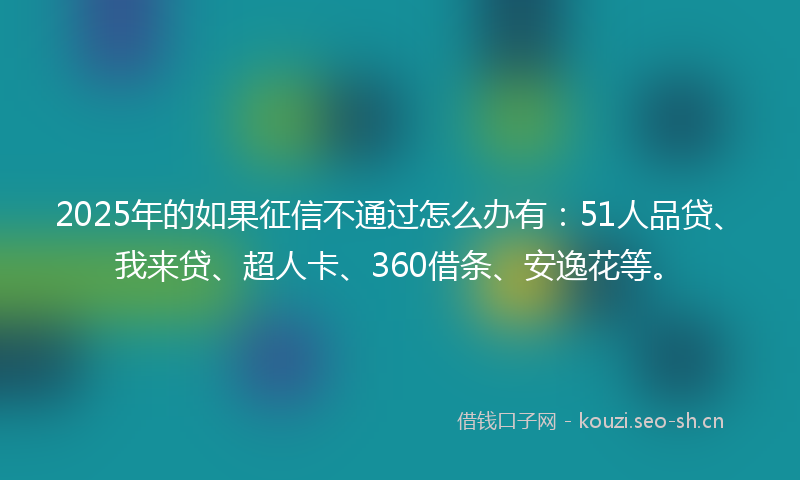 2025年的如果征信不通过怎么办有：51人品贷、我来贷、超人卡、360借条、安逸花等。