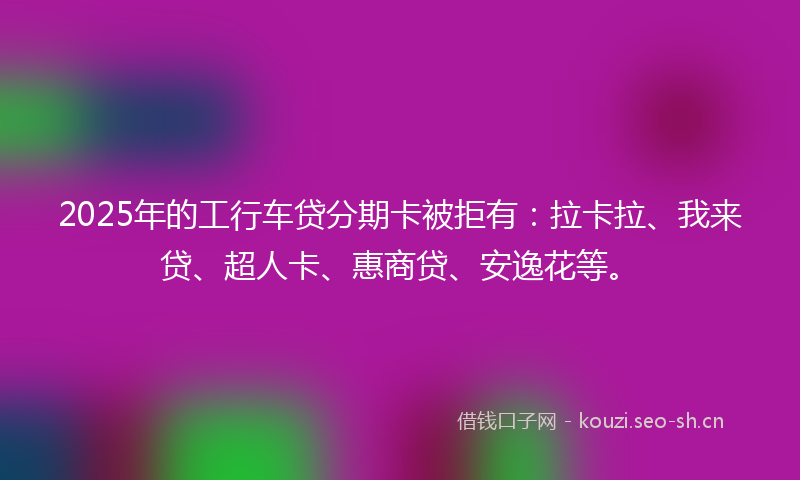 2025年的工行车贷分期卡被拒有：拉卡拉、我来贷、超人卡、惠商贷、安逸花等。