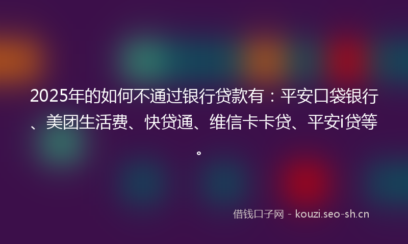 2025年的如何不通过银行贷款有：平安口袋银行、美团生活费、快贷通、维信卡卡贷、平安i贷等。