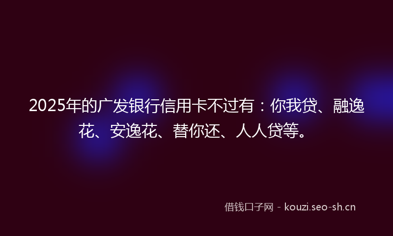 2025年的广发银行信用卡不过有：你我贷、融逸花、安逸花、替你还、人人贷等。