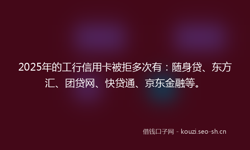2025年的工行信用卡被拒多次有：随身贷、东方汇、团贷网、快贷通、京东金融等。