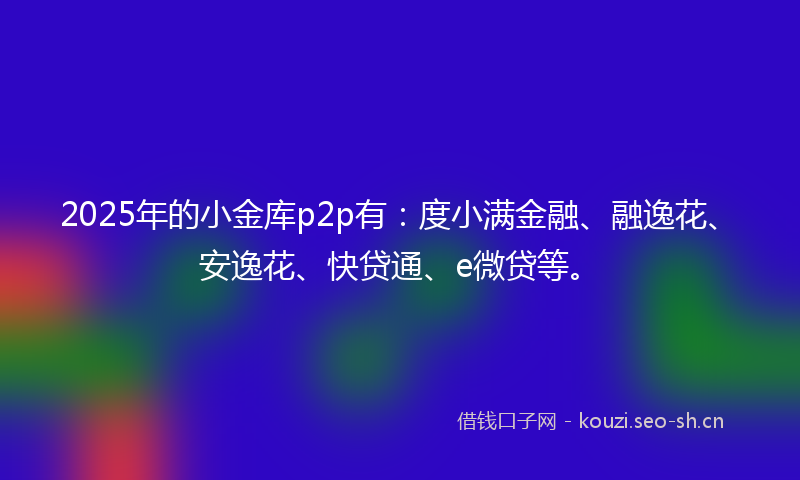 2025年的小金库p2p有：度小满金融、融逸花、安逸花、快贷通、e微贷等。