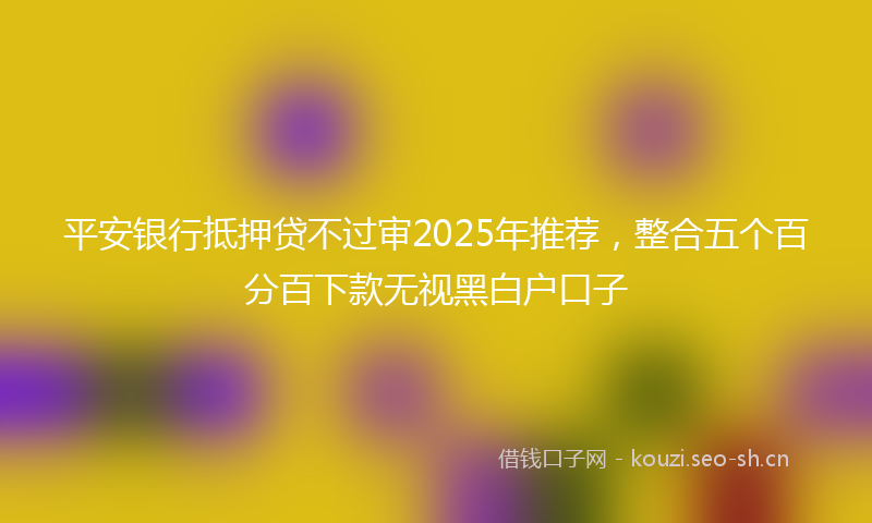 平安银行抵押贷不过审2025年推荐，整合五个百分百下款无视黑白户口子